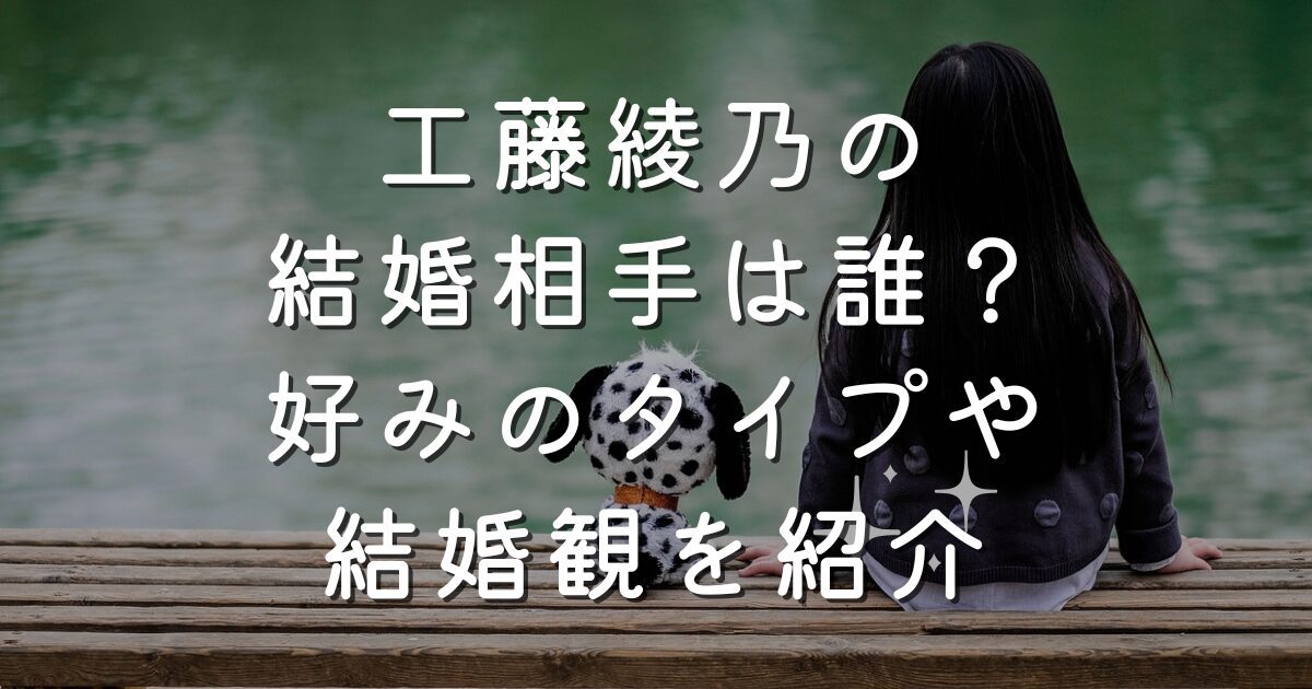 工藤綾乃の結婚相手は誰？好みのタイプや結婚観を紹介